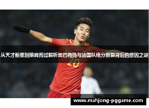 从天才新星到擦肩而过解析奥巴梅扬与法国队缘分断裂背后的原因之谜
