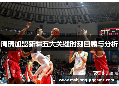 周琦加盟新疆五大关键时刻回顾与分析 周琦加盟新疆五大关键时刻回顾与分析