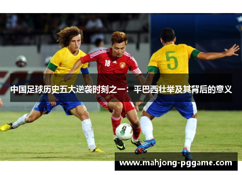 中国足球历史五大逆袭时刻之一:平巴西壮举及其背后的意义 中国足球历史五大逆袭时刻之一:平巴西壮举及其背后的意义