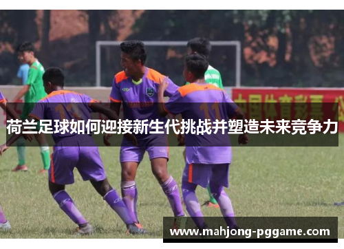 荷兰足球如何迎接新生代挑战并塑造未来竞争力