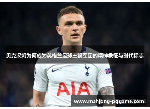 贝克汉姆为何成为英格兰足球三狮军团的精神象征与时代标志