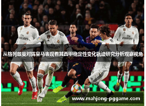 从格列兹曼对阵皇马表现看其西甲稳定性变化轨迹研究分析观察视角