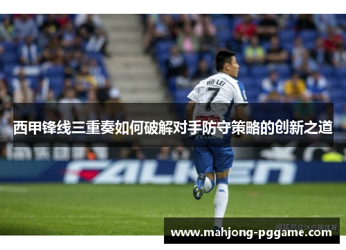 西甲锋线三重奏如何破解对手防守策略的创新之道