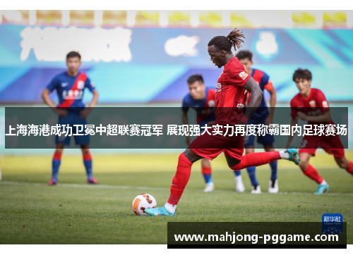 上海海港成功卫冕中超联赛冠军 展现强大实力再度称霸国内足球赛场