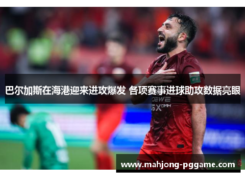 巴尔加斯在海港迎来进攻爆发 各项赛事进球助攻数据亮眼 巴尔加斯在海港迎来进攻爆发 各项赛事进球助攻数据亮眼