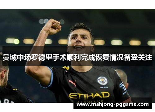 曼城中场罗德里手术顺利完成恢复情况备受关注 曼城中场罗德里手术顺利完成恢复情况备受关注