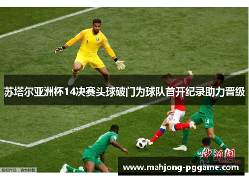苏塔尔亚洲杯14决赛头球破门为球队首开纪录助力晋级 苏塔尔亚洲杯14决赛头球破门为球队首开纪录助力晋级